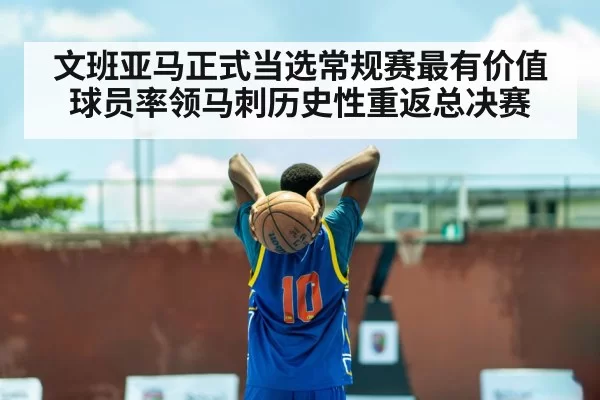 文班亚马正式当选常规赛最有价值球员率领马刺历史性重返总决赛