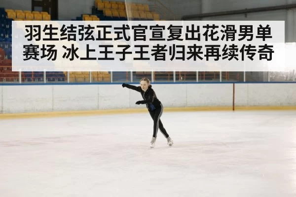 羽生结弦正式官宣复出花滑男单赛场 冰上王子王者归来再续传奇