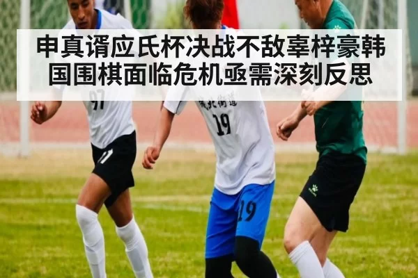 申真谞应氏杯决战不敌辜梓豪韩国围棋面临危机亟需深刻反思